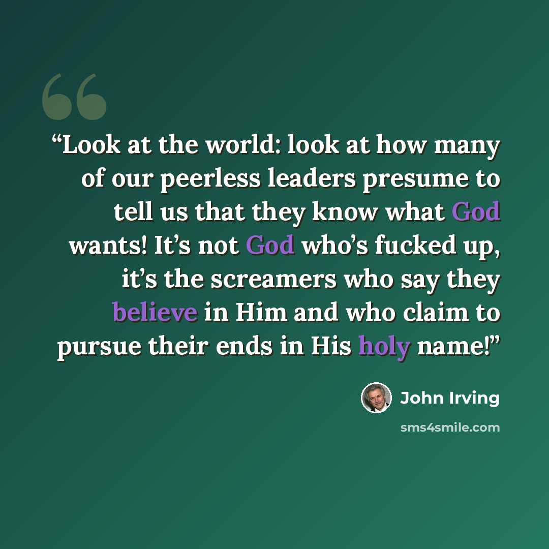 “Look at the world: look at how many of our peerless leaders presume to tell us that they know what God wants! It’s not God who’s fucked up, it’s the screamers who say they believe in Him and who claim to pursue their ends in His holy name!” quote by John Irving