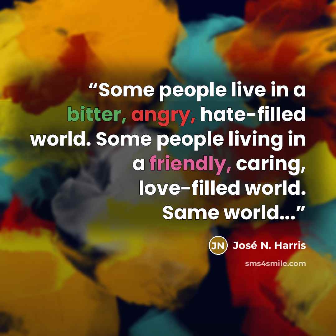 “Some people live in a bitter, angry, hate-filled world. Some people living in a friendly, caring, love-filled world. Same world...” quote by José N. Harris