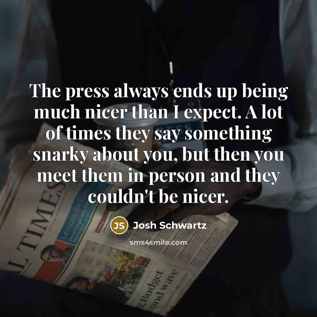 “The press always ends up being much nicer than I expect. A lot of times they say something snarky about you, but then you meet them in person and they couldn't be nicer.” quote by Josh Schwartz
