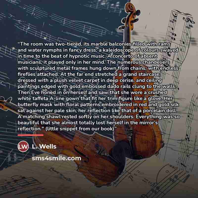 “The room was two-tiered, its marble balconies filled with rams and water nymphs in fancy dress; a kaleidoscope of colours swayed in time to the beat of hypnotic music. A concerto of absent musicians, it played only in her mind. The numerous chandeliers with sculptured metal frames hung down from…” quote by Anonymous