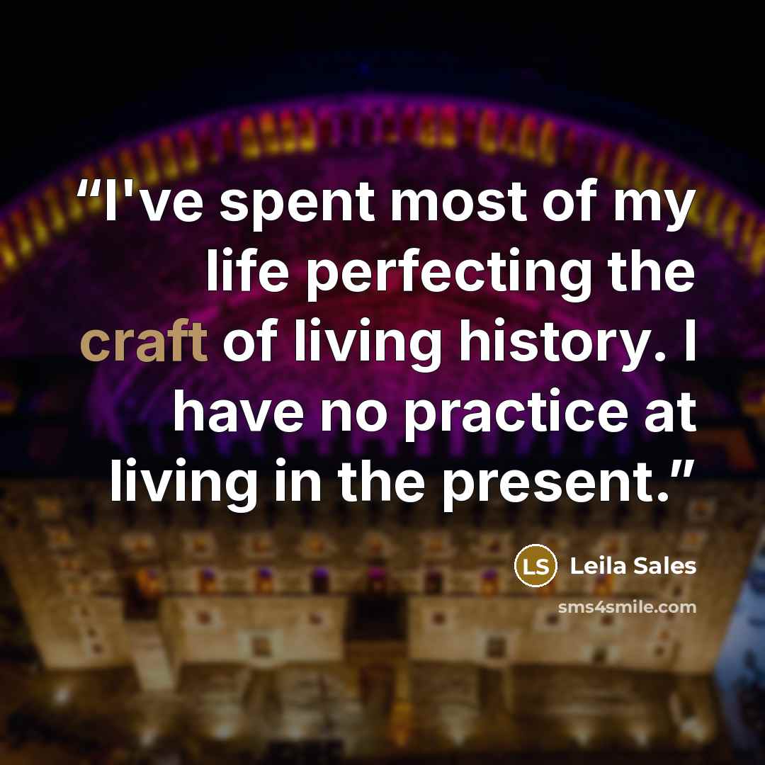 “I've spent most of my life perfecting the craft of living history. I have no practice at living in the present.” quote by Leila Sales