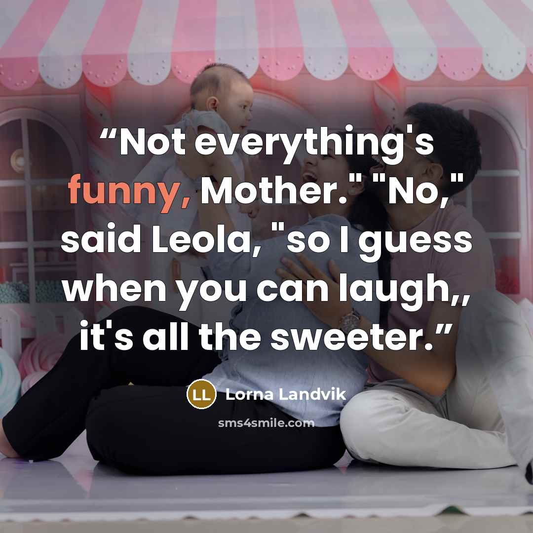 “Not everything's funny, Mother." "No," said Leola, "so I guess when you can laugh,, it's all the sweeter.” quote by Lorna Landvik