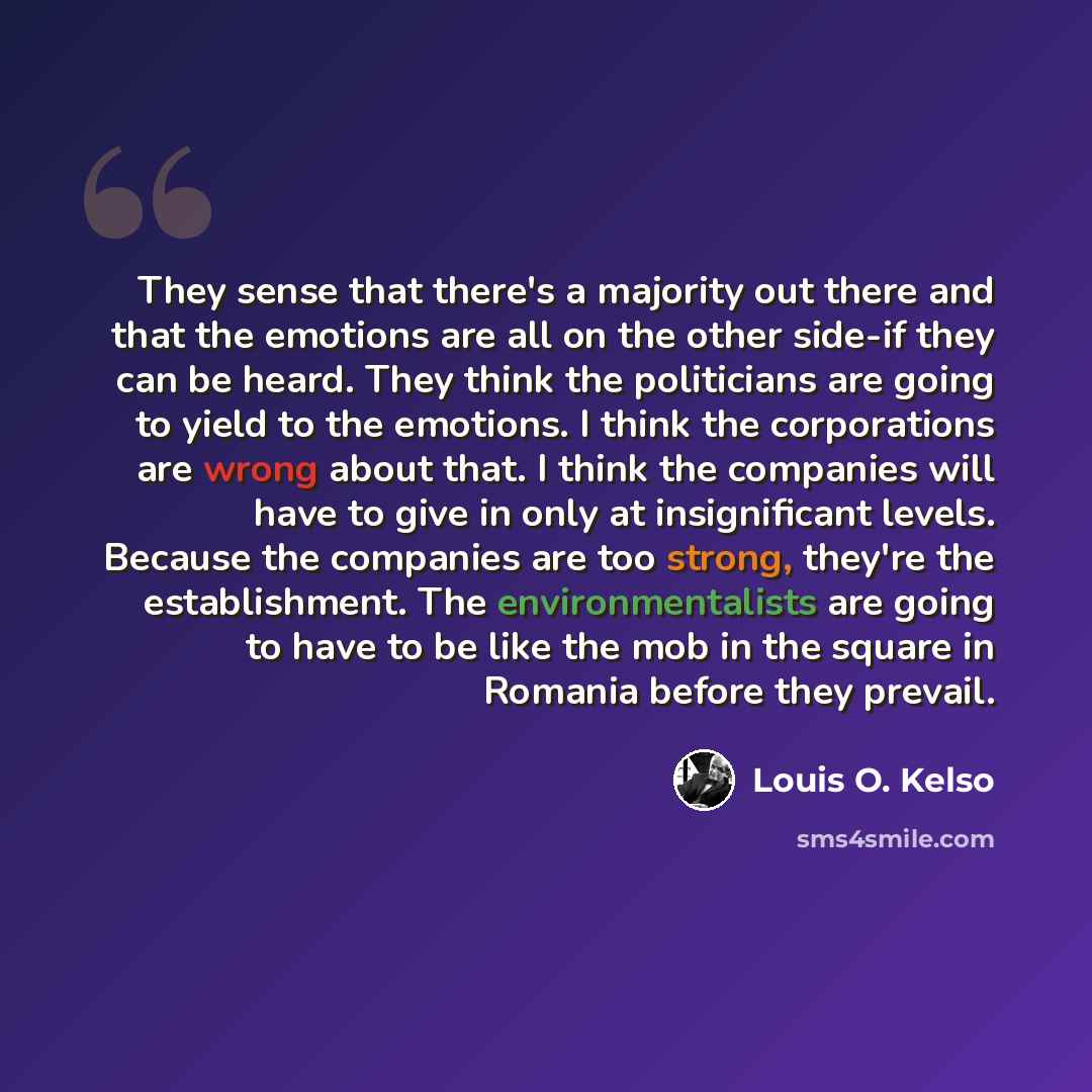 “They sense that there's a majority out there and that the emotions are all on the other side-if they can be heard. They think the politicians are going to yield to the emotions. I think the corporations are wrong about that. I think the companies will have to give in only at insignificant levels…” quote by Louis O. Kelso