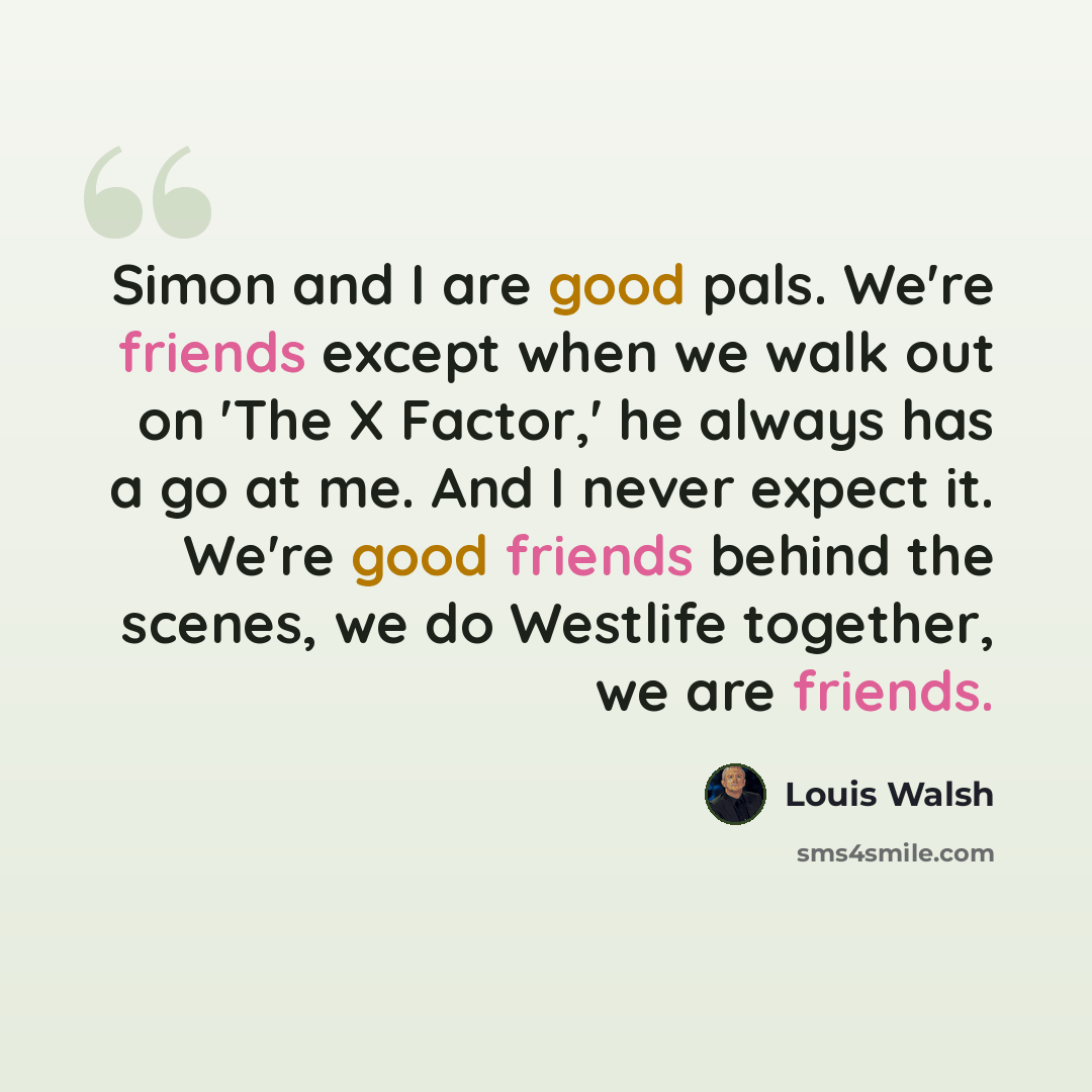 “Simon and I are good pals. We're friends except when we walk out on 'The X Factor,' he always has a go at me. And I never expect it. We're good friends behind the scenes, we do Westlife together, we are friends.” quote by Louis Walsh