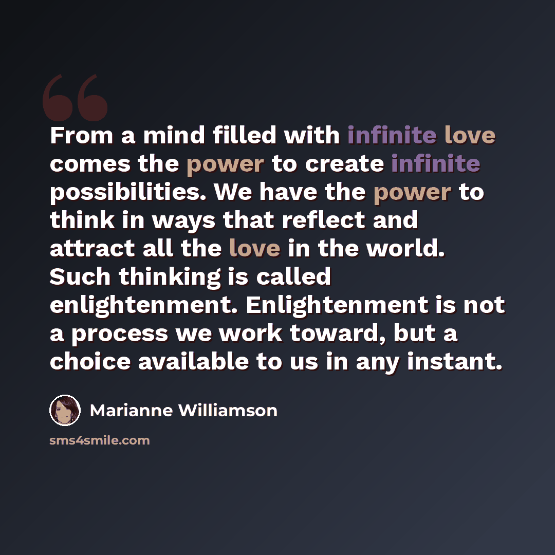 “From a mind filled with infinite love comes the power to create infinite possibilities. We have the power to think in ways that reflect and attract all the love in the world. Such thinking is called enlightenment. Enlightenment is not a process we work toward, but a choice available to us in any…” quote by Marianne Williamson