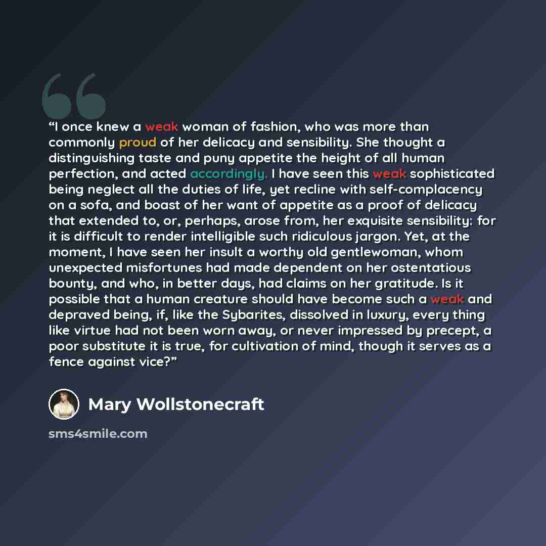 “I once knew a weak woman of fashion, who was more than commonly proud of her delicacy and sensibility. She thought a distinguishing taste and puny appetite the height of all human perfection, and acted accordingly. I have seen this weak sophisticated being neglect all the duties of life, yet…” quote by Mary Wollstonecraft