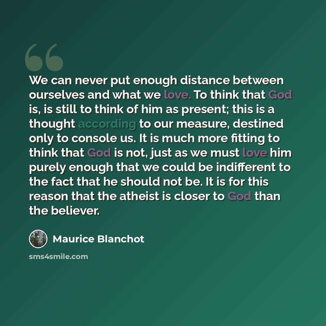 “We can never put enough distance between ourselves and what we love. To think that God is, is still to think of him as present; this is a thought according to our measure, destined only to console us. It is much more fitting to think that God is not, just as we must love him purely enough that we…” quote by Maurice Blanchot