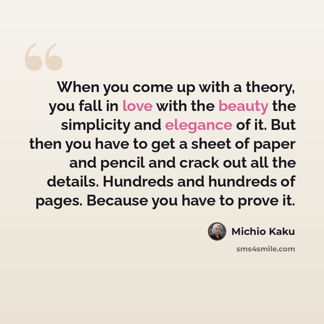 “When you come up with a theory, you fall in love with the beauty the simplicity and elegance of it. But then you have to get a sheet of paper and pencil and crack out all the details. Hundreds and hundreds of pages. Because you have to prove it.” quote by Michio Kaku