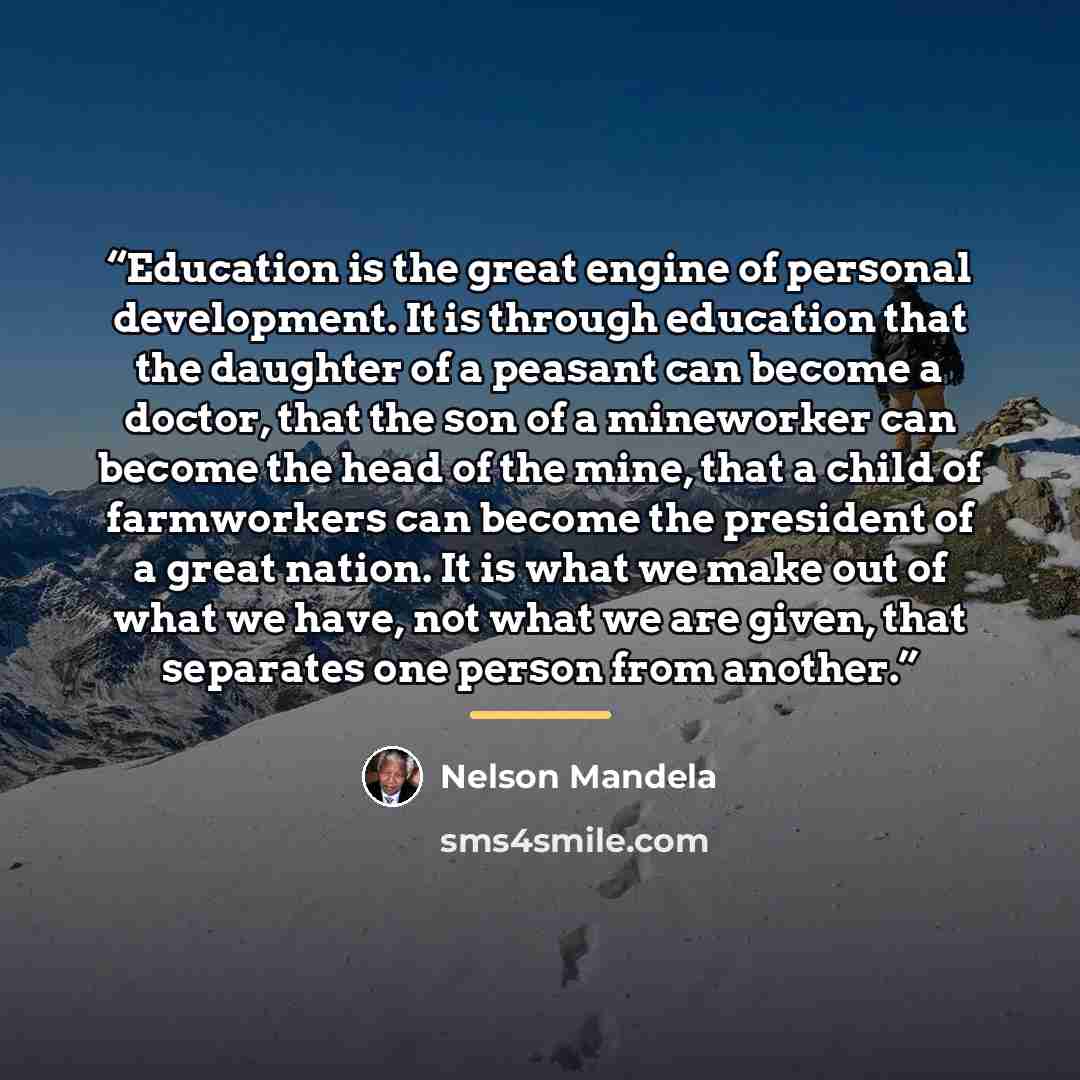 “Education is the great engine of personal development. It is through education that the daughter of a peasant can become a doctor, that the son of a mineworker can become the head of the mine, that a child of farmworkers can become the president of a great nation. It is what we make out of what we…” quote by Nelson Mandela