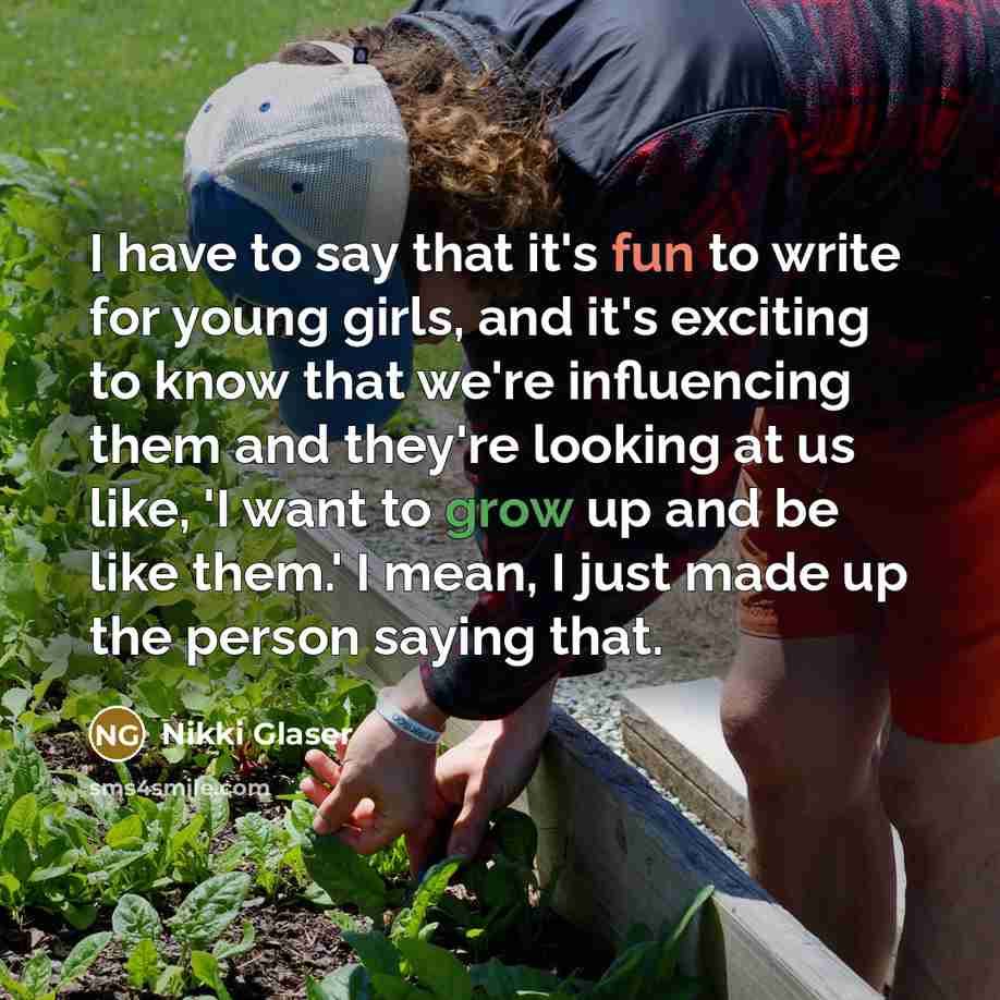 “I have to say that it's fun to write for young girls, and it's exciting to know that we're influencing them and they're looking at us like, 'I want to grow up and be like them.' I mean, I just made up the person saying that.” quote by Nikki Glaser