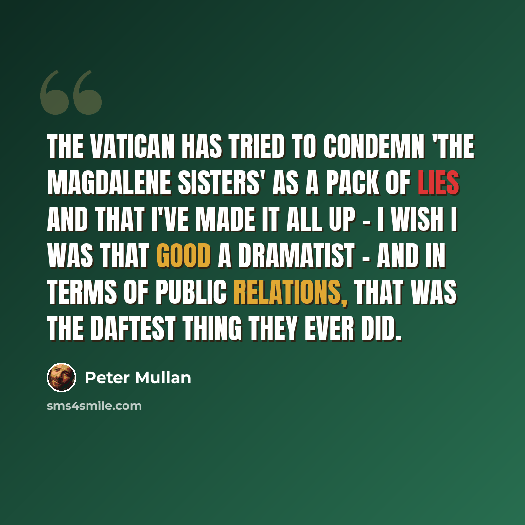 “The Vatican has tried to condemn 'The Magdalene Sisters' as a pack of lies and that I've made it all up - I wish I was that good a dramatist - and in terms of public relations, that was the daftest thing they ever did.” quote by Peter Mullan
