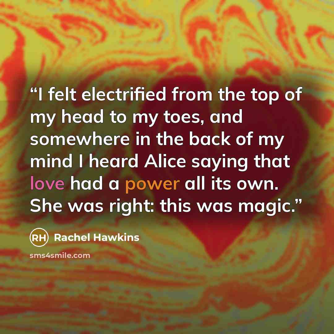 “I felt electrified from the top of my head to my toes, and somewhere in the back of my mind I heard Alice saying that love had a power all its own. She was right: this was magic.” quote by Rachel Hawkins