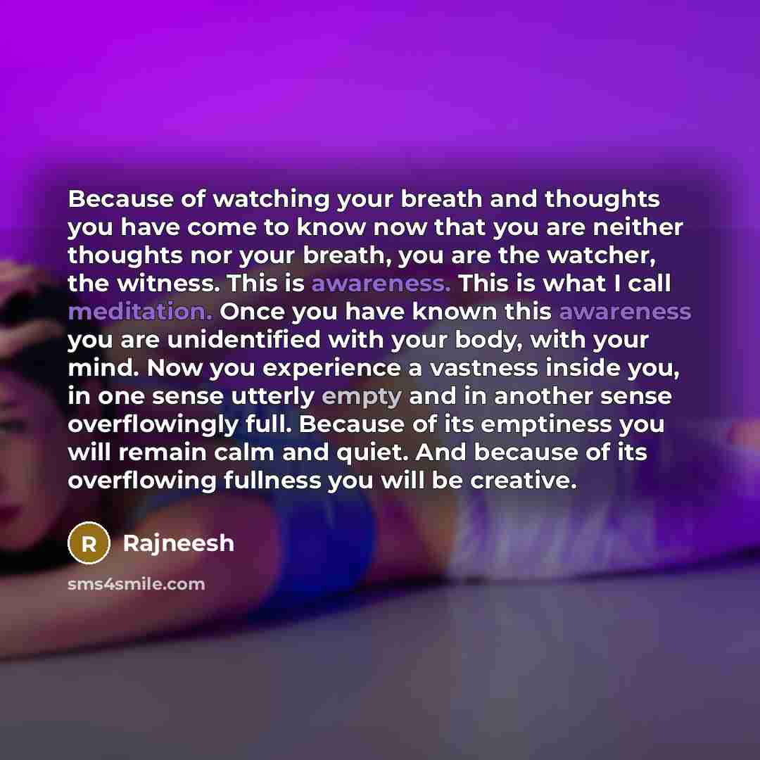 “Because of watching your breath and thoughts you have come to know now that you are neither thoughts nor your breath, you are the watcher, the witness. This is awareness. This is what I call meditation. Once you have known this awareness you are unidentified with your body, with your mind. Now you…” quote by Rajneesh