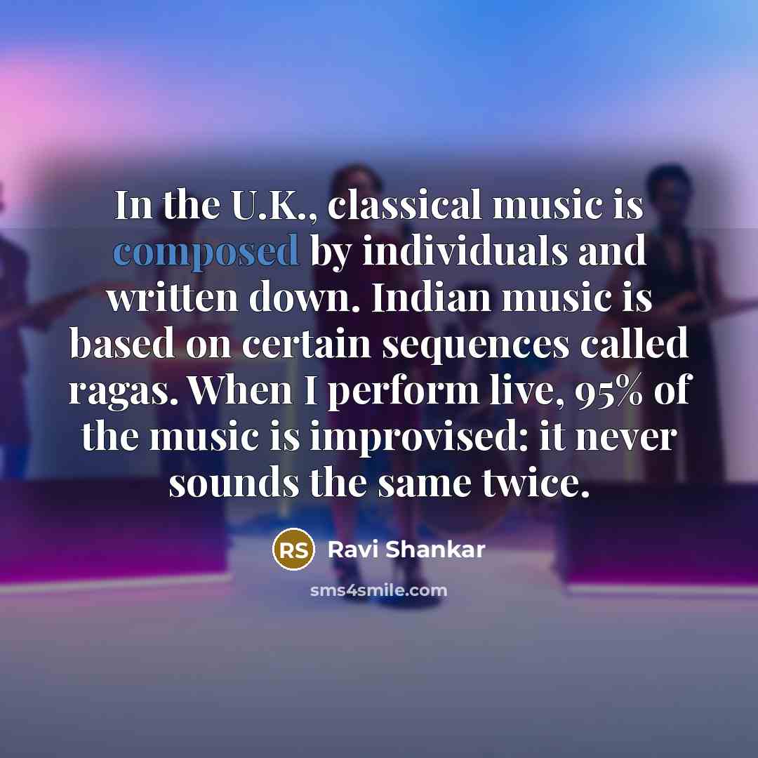 “In the U.K., classical music is composed by individuals and written down. Indian music is based on certain sequences called ragas. When I perform live, 95% of the music is improvised: it never sounds the same twice.” quote by Ravi Shankar