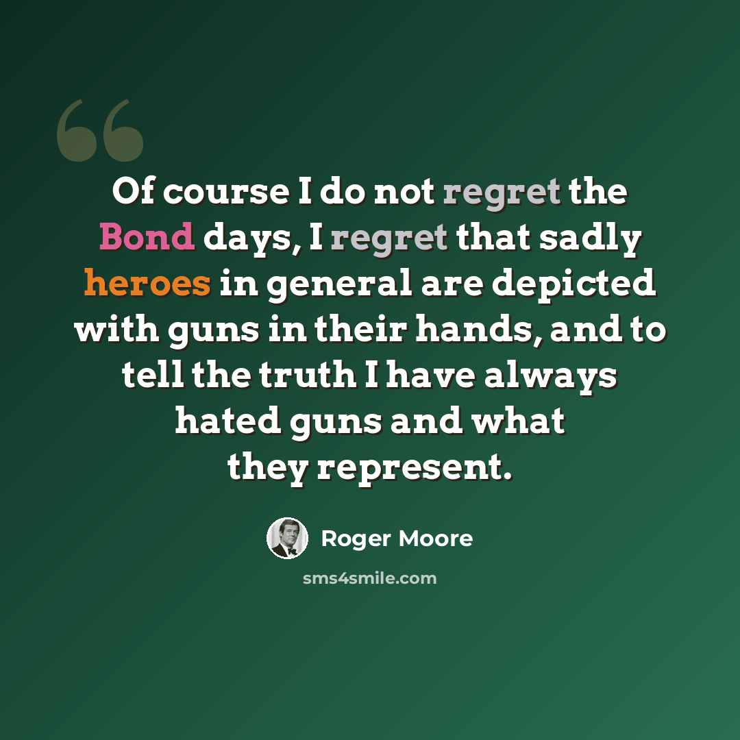 “Of course I do not regret the Bond days, I regret that sadly heroes in general are depicted with guns in their hands, and to tell the truth I have always hated guns and what they represent.” quote by Roger Moore