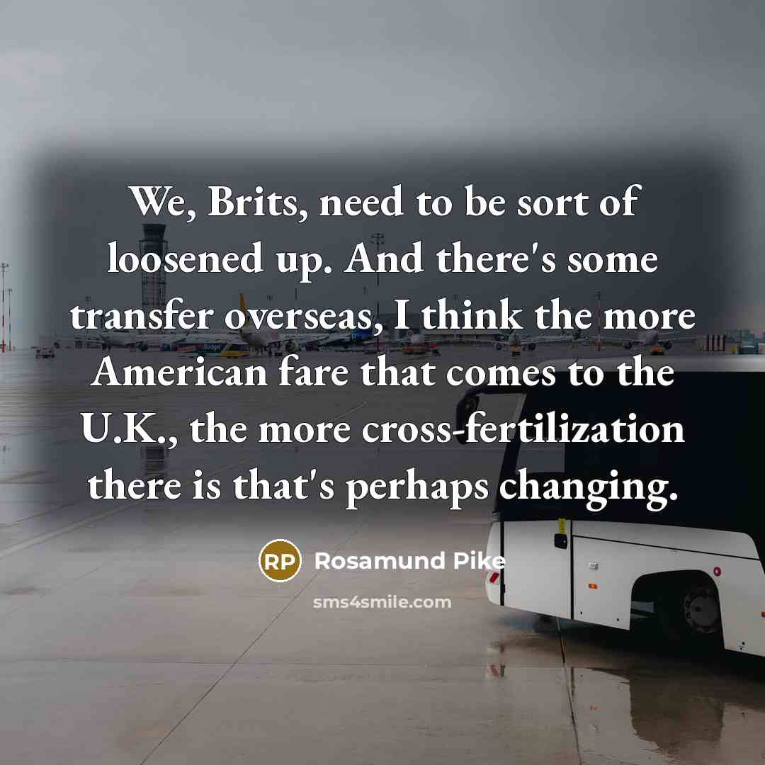“We, Brits, need to be sort of loosened up. And there's some transfer overseas, I think the more American fare that comes to the U.K., the more cross-fertilization there is that's perhaps changing.” quote by Rosamund Pike