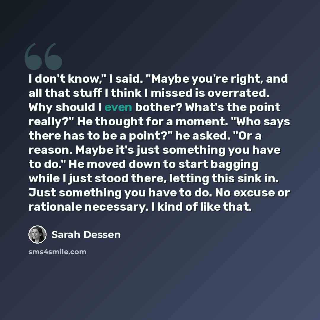 “I don't know," I said. "Maybe you're right, and all that stuff I think I missed is overrated. Why should I even bother? What's the point really?" He thought for a moment. "Who says there has to be a point?" he asked. "Or a reason. Maybe it's just something you have to do." He moved down to start…” quote by Sarah Dessen