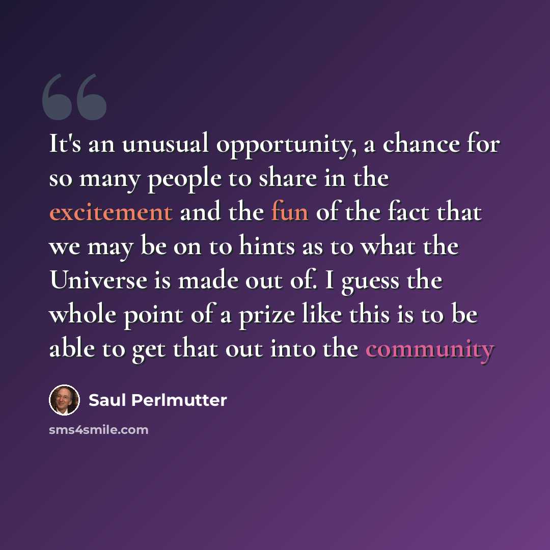 “It's an unusual opportunity, a chance for so many people to share in the excitement and the fun of the fact that we may be on to hints as to what the Universe is made out of. I guess the whole point of a prize like this is to be able to get that out into the community” quote by Saul Perlmutter