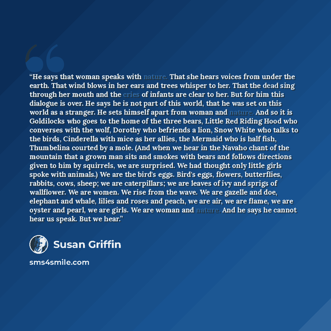“He says that woman speaks with nature. That she hears voices from under the earth. That wind blows in her ears and trees whisper to her. That the dead sing through her mouth and the cries of infants are clear to her. But for him this dialogue is over. He says he is not part of this world, that he…” quote by Susan Griffin
