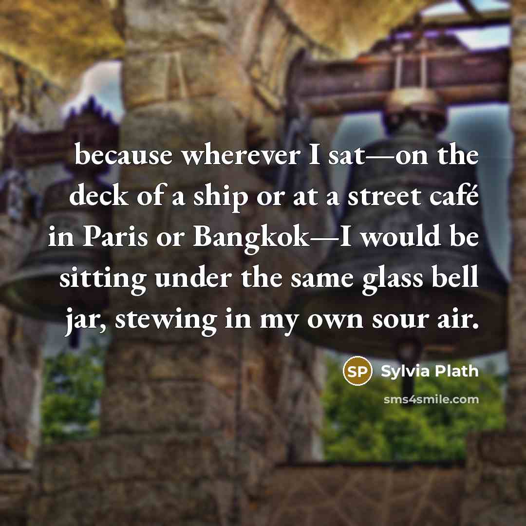 “because wherever I sat—on the deck of a ship or at a street café in Paris or Bangkok—I would be sitting under the same glass bell jar, stewing in my own sour air.” quote by Sylvia Plath