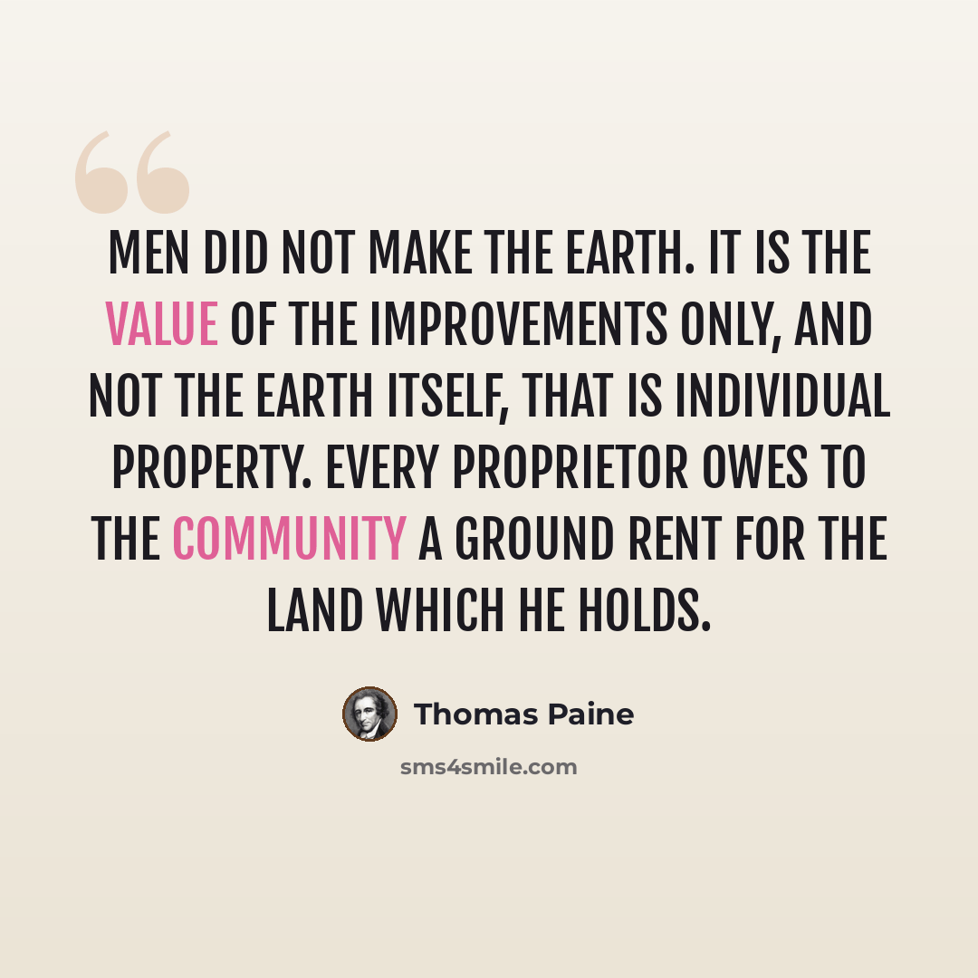 “Men did not make the earth. It is the value of the improvements only, and not the earth itself, that is individual property. Every proprietor owes to the community a ground rent for the land which he holds.” quote by Thomas Paine