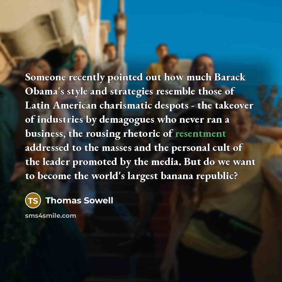 “Someone recently pointed out how much Barack Obama's style and strategies resemble those of Latin American charismatic despots - the takeover of industries by demagogues who never ran a business, the rousing rhetoric of resentment addressed to the masses and the personal cult of the leader…” quote by Thomas Sowell