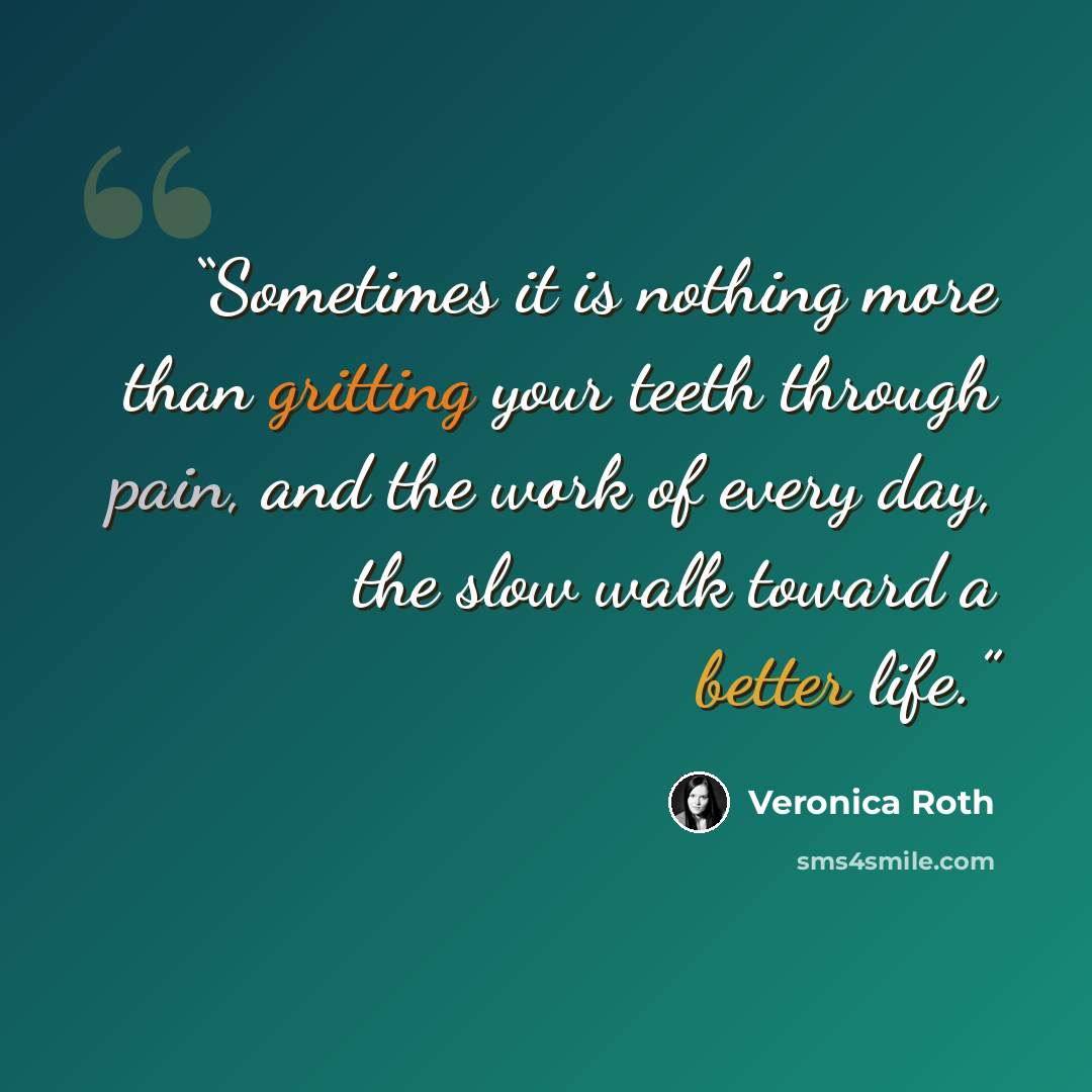 “Sometimes it is nothing more than gritting your teeth through pain, and the work of every day, the slow walk toward a better life.” quote by Veronica Roth