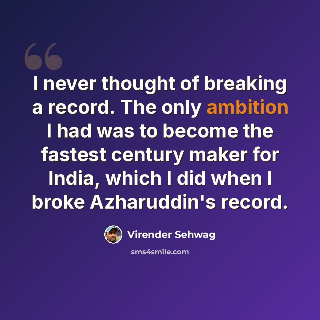 “I never thought of breaking a record. The only ambition I had was to become the fastest century maker for India, which I did when I broke Azharuddin's record.” quote by Virender Sehwag