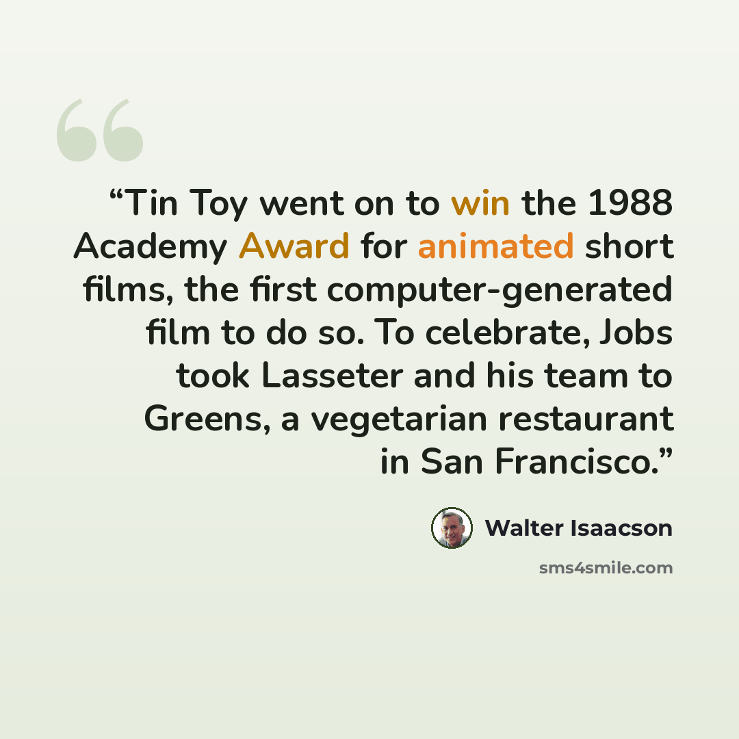 “Tin Toy went on to win the 1988 Academy Award for animated short films, the first computer-generated film to do so. To celebrate, Jobs took Lasseter and his team to Greens, a vegetarian restaurant in San Francisco.” quote by Walter Isaacson