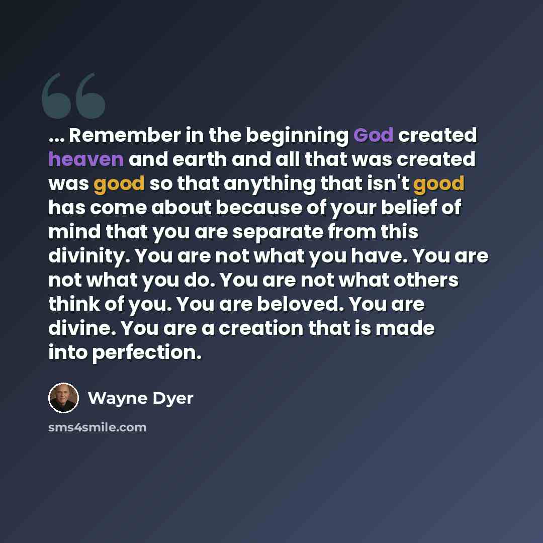 “... Remember in the beginning God created heaven and earth and all that was created was good so that anything that isn't good has come about because of your belief of mind that you are separate from this divinity. You are not what you have. You are not what you do. You are not what others think of…” quote by Wayne Dyer