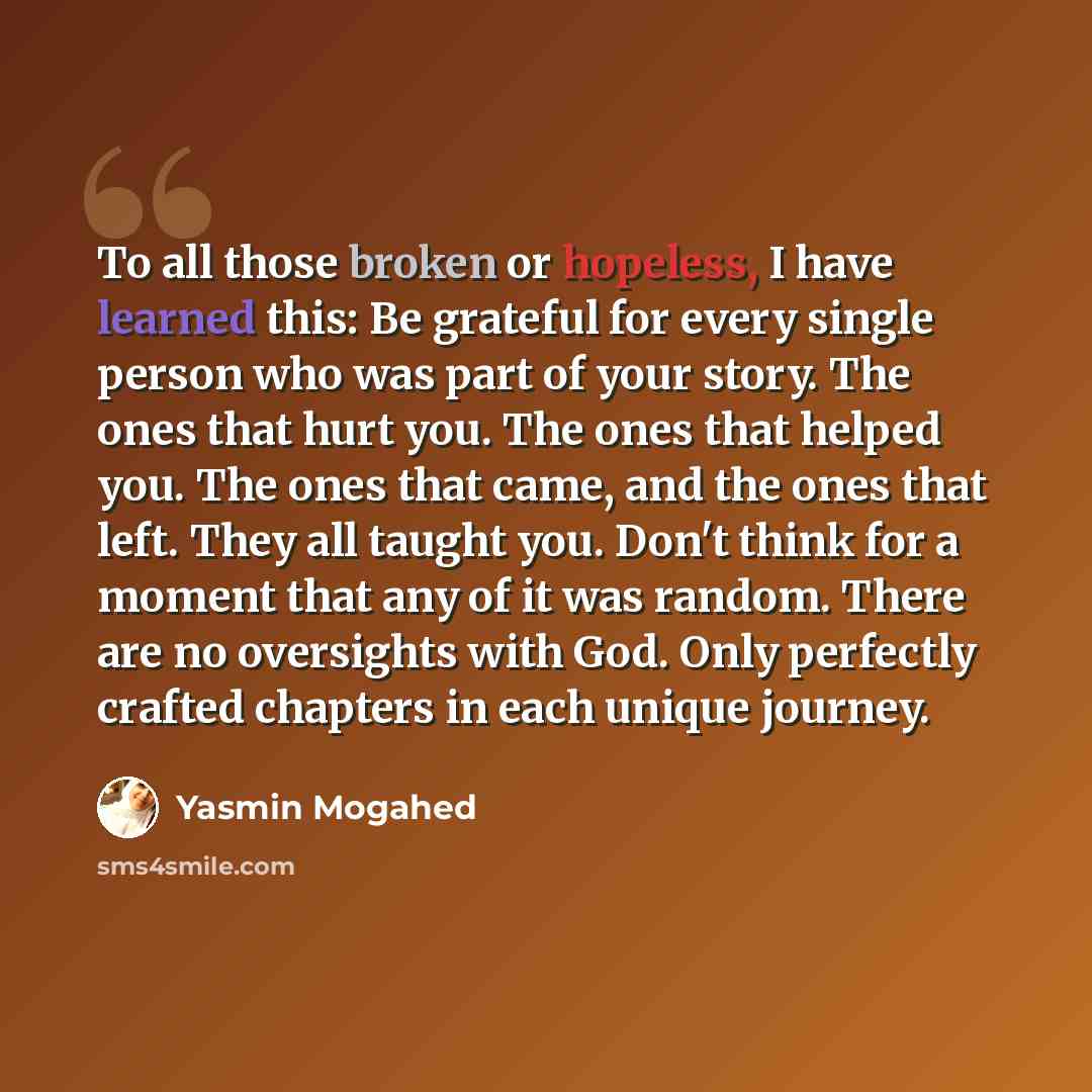 “To all those broken or hopeless, I have learned this: Be grateful for every single person who was part of your story. The ones that hurt you. The ones that helped you. The ones that came, and the ones that left. They all taught you. Don't think for a moment that any of it was random. There are no…” quote by Yasmin Mogahed