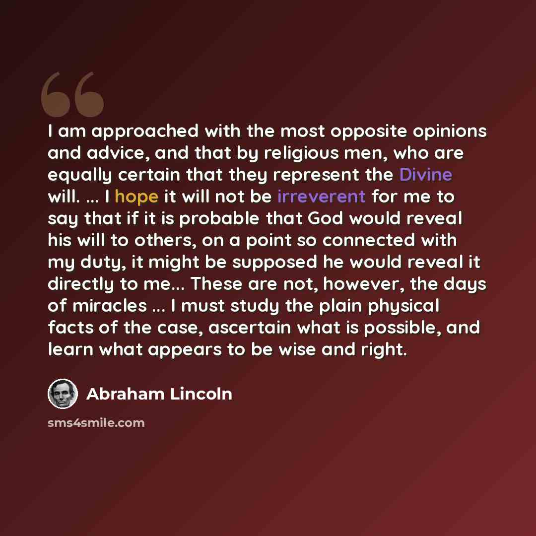 “I am approached with the most opposite opinions and advice, and that by religious men, who are equally certain that they represent the Divine will. ... I hope it will not be irreverent for me to say that if it is probable that God would reveal his will to others, on a point so connected with my…” quote by Abraham Lincoln
