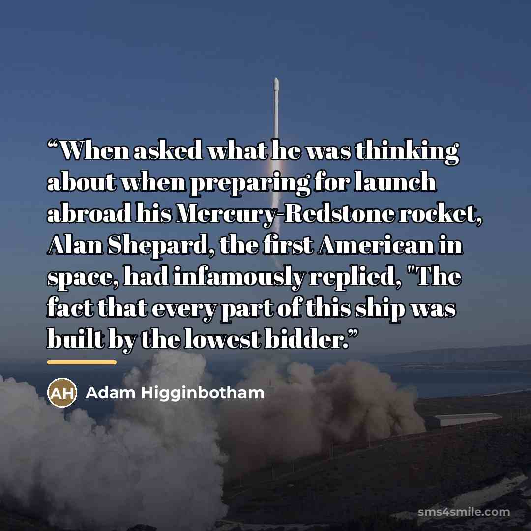 “When asked what he was thinking about when preparing for launch abroad his Mercury-Redstone rocket, Alan Shepard, the first American in space, had infamously replied, "The fact that every part of this ship was built by the lowest bidder.” quote by Adam Higginbotham