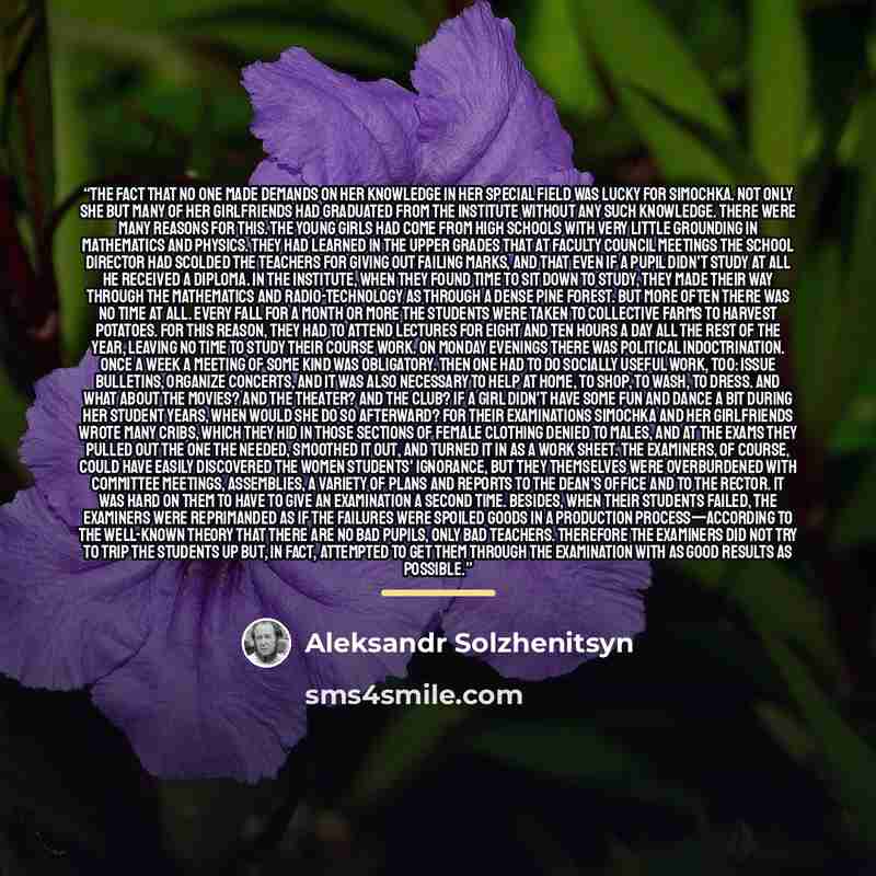 “The fact that no one made demands on her knowledge in her special field was lucky for Simochka. Not only she but many of her girlfriends had graduated from the institute without any such knowledge. There were many reasons for this. The young girls had come from high schools with very little…” quote by Aleksandr Solzhenitsyn