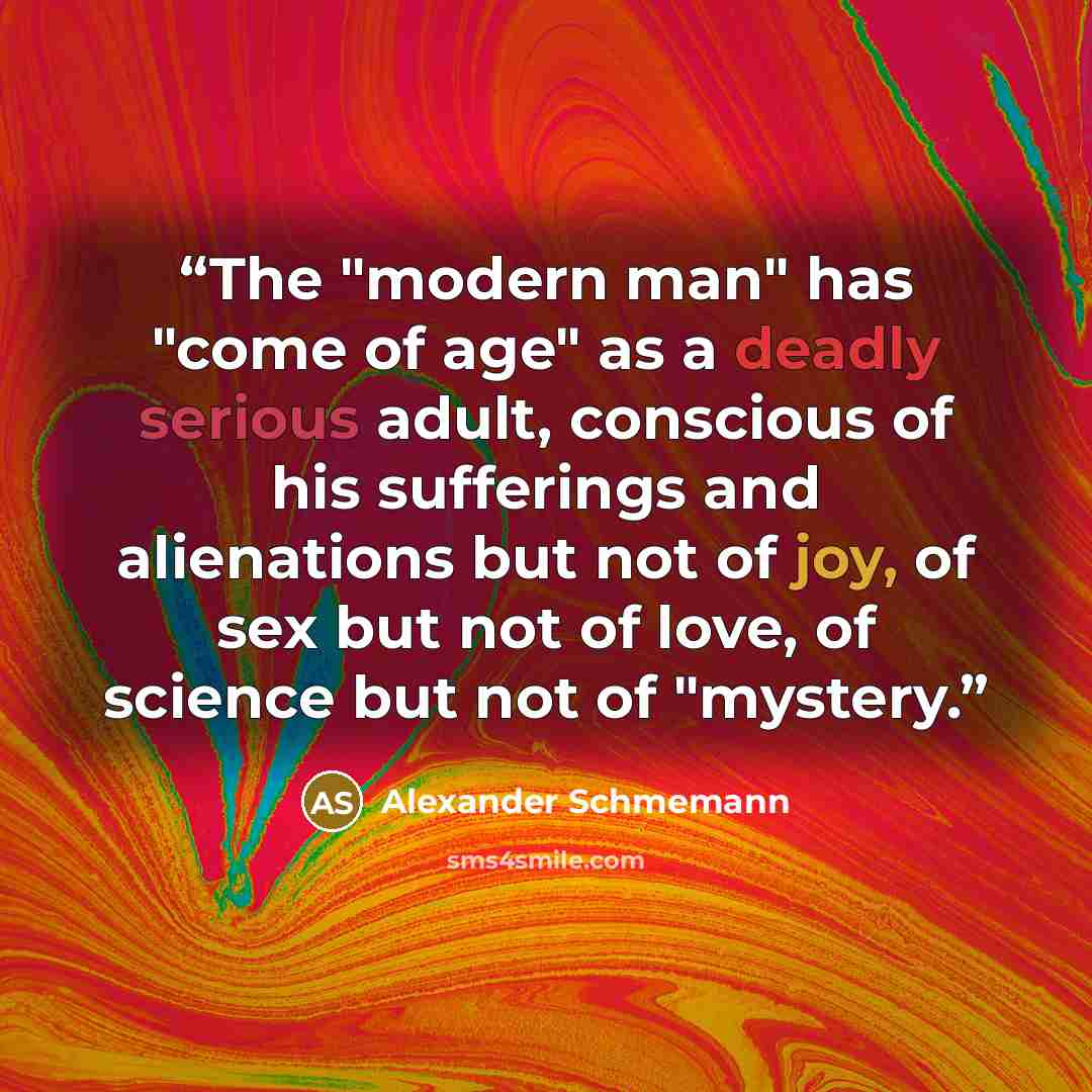 “The "modern man" has "come of age" as a deadly serious adult, conscious of his sufferings and alienations but not of joy, of sex but not of love, of science but not of "mystery.” quote by Alexander Schmemann