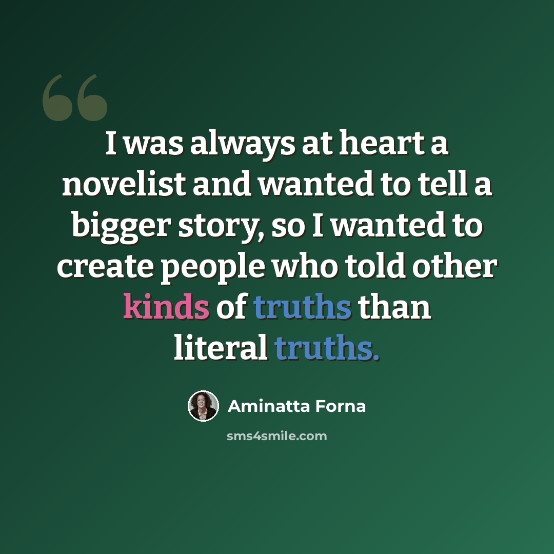 “I was always at heart a novelist and wanted to tell a bigger story, so I wanted to create people who told other kinds of truths than literal truths.” quote by Aminatta Forna