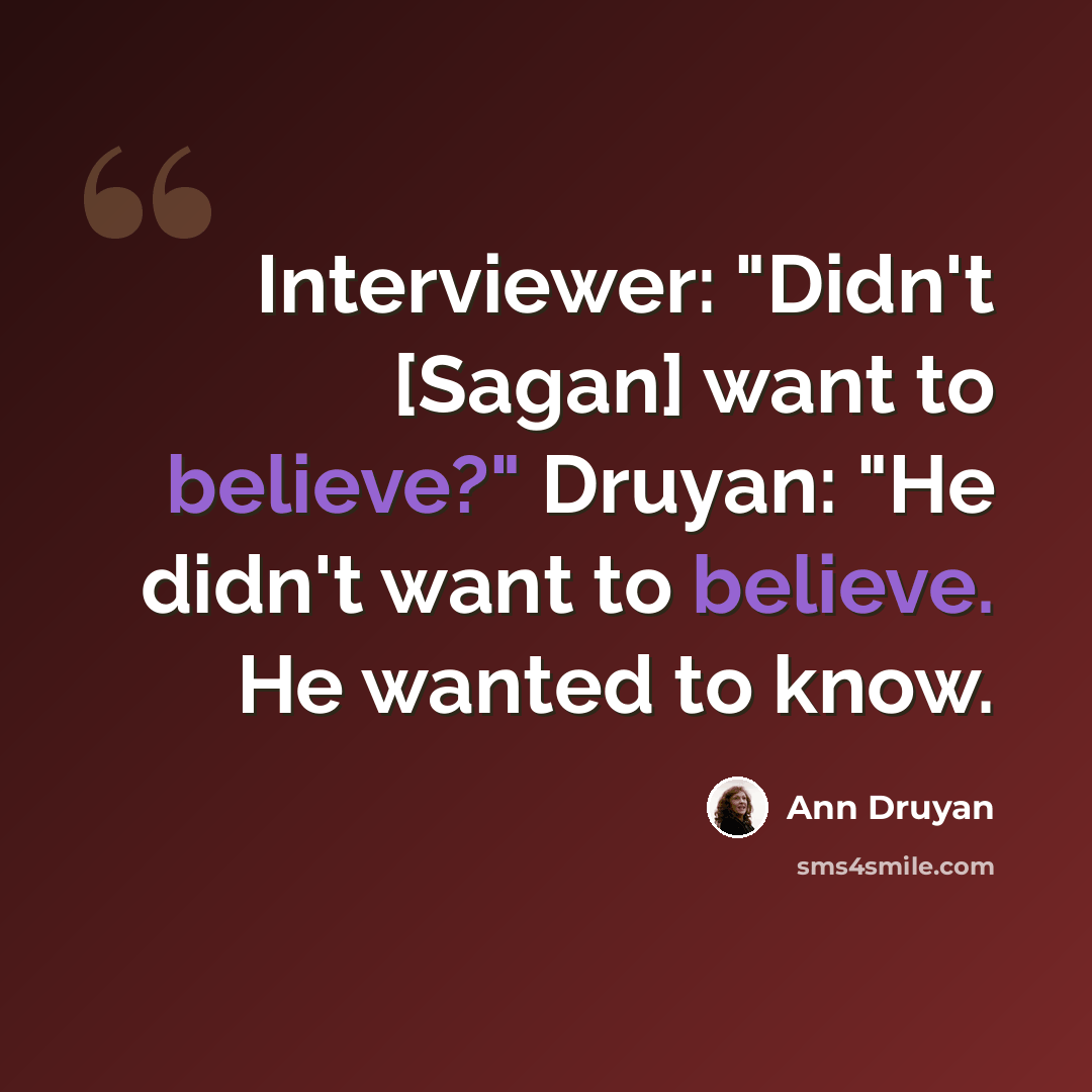 “Interviewer: "Didn't [Sagan] want to believe?" Druyan: "He didn't want to believe. He wanted to know.” quote by Ann Druyan