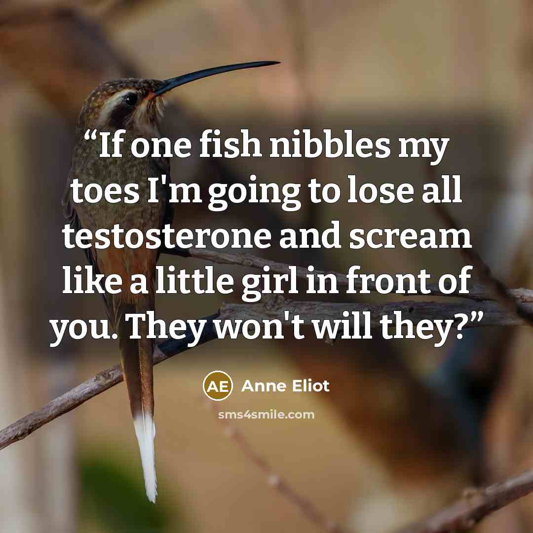 “If one fish nibbles my toes I'm going to lose all testosterone and scream like a little girl in front of you. They won't will they?” quote by Anne Eliot