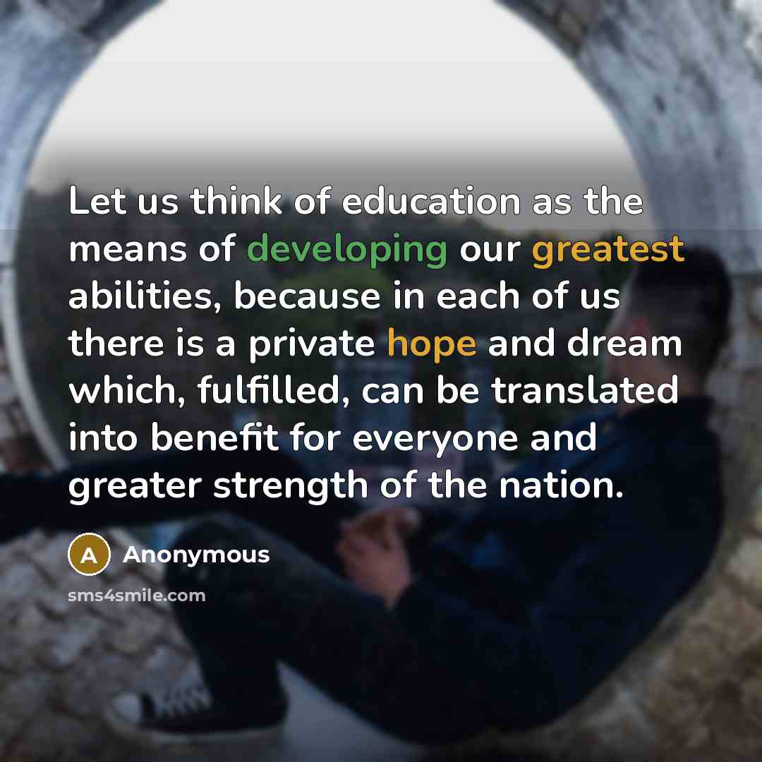 “Let us think of education as the means of developing our greatest abilities, because in each of us there is a private hope and dream which, fulfilled, can be translated into benefit for everyone and greater strength of the nation.” quote by Anonymous