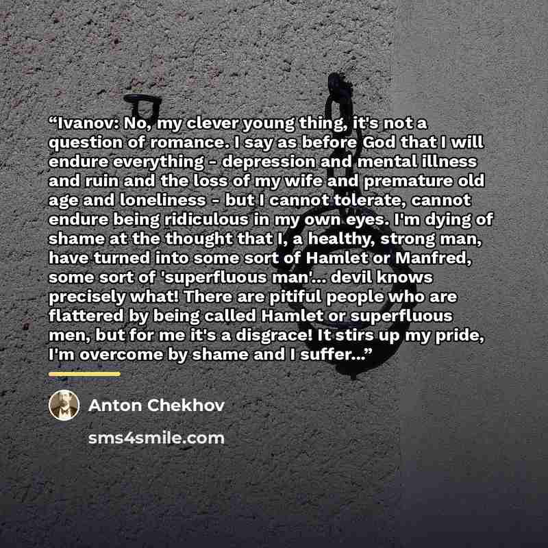 “Ivanov: No, my clever young thing, it's not a question of romance. I say as before God that I will endure everything - depression and mental illness and ruin and the loss of my wife and premature old age and loneliness - but I cannot tolerate, cannot endure being ridiculous in my own eyes. I'm…” quote by Anton Chekhov