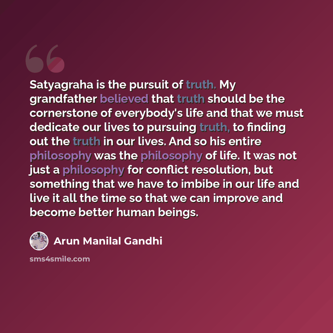 “Satyagraha is the pursuit of truth. My grandfather believed that truth should be the cornerstone of everybody's life and that we must dedicate our lives to pursuing truth, to finding out the truth in our lives. And so his entire philosophy was the philosophy of life. It was not just a philosophy…” quote by Arun Manilal Gandhi