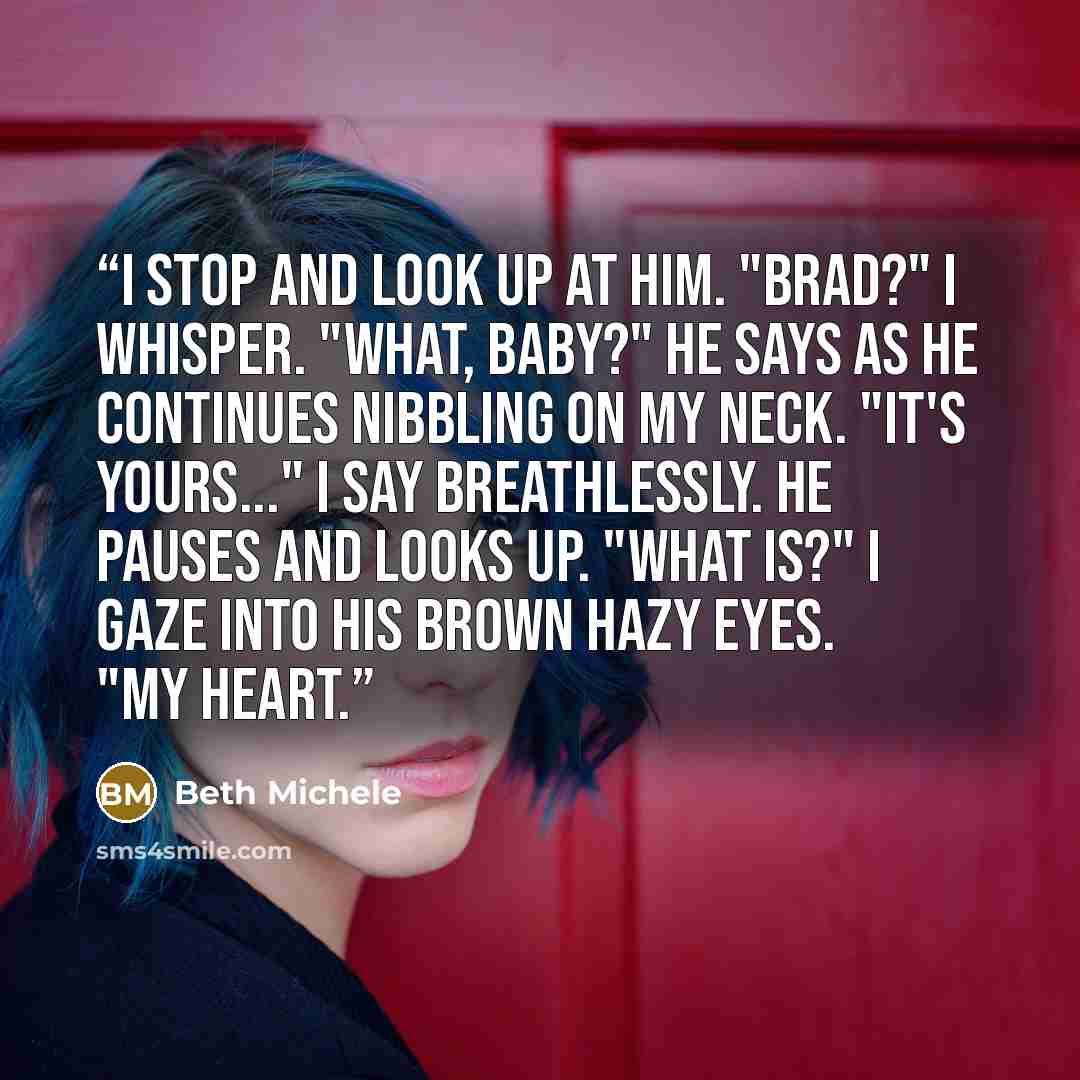 “I stop and look up at him. "Brad?" I whisper. "What, baby?" he says as he continues nibbling on my neck. "It's yours..." I say breathlessly. He pauses and looks up. "What is?" I gaze into his brown hazy eyes. "My heart.” quote by Beth Michele