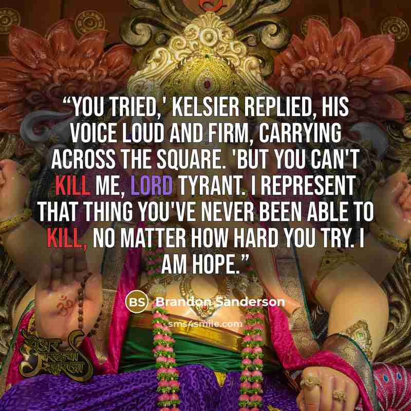 “You tried,' Kelsier replied, his voice loud and firm, carrying across the square. 'But you can't kill me, Lord Tyrant. I represent that thing you've never been able to kill, no matter how hard you try. I am hope.” quote by Brandon Sanderson