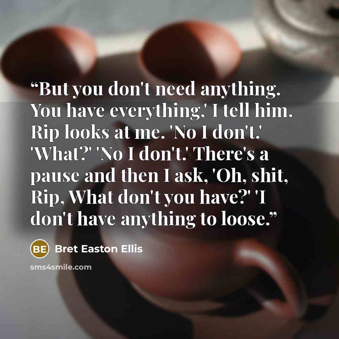 “But you don't need anything. You have everything,' I tell him. Rip looks at me. 'No I don't.' 'What?' 'No I don't.' There's a pause and then I ask, 'Oh, shit, Rip, What don't you have?' 'I don't have anything to loose.” quote by Bret Easton Ellis