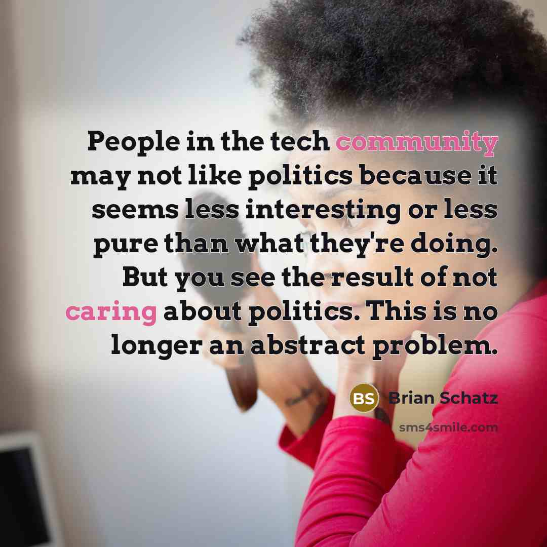 “People in the tech community may not like politics because it seems less interesting or less pure than what they're doing. But you see the result of not caring about politics. This is no longer an abstract problem.” quote by Brian Schatz
