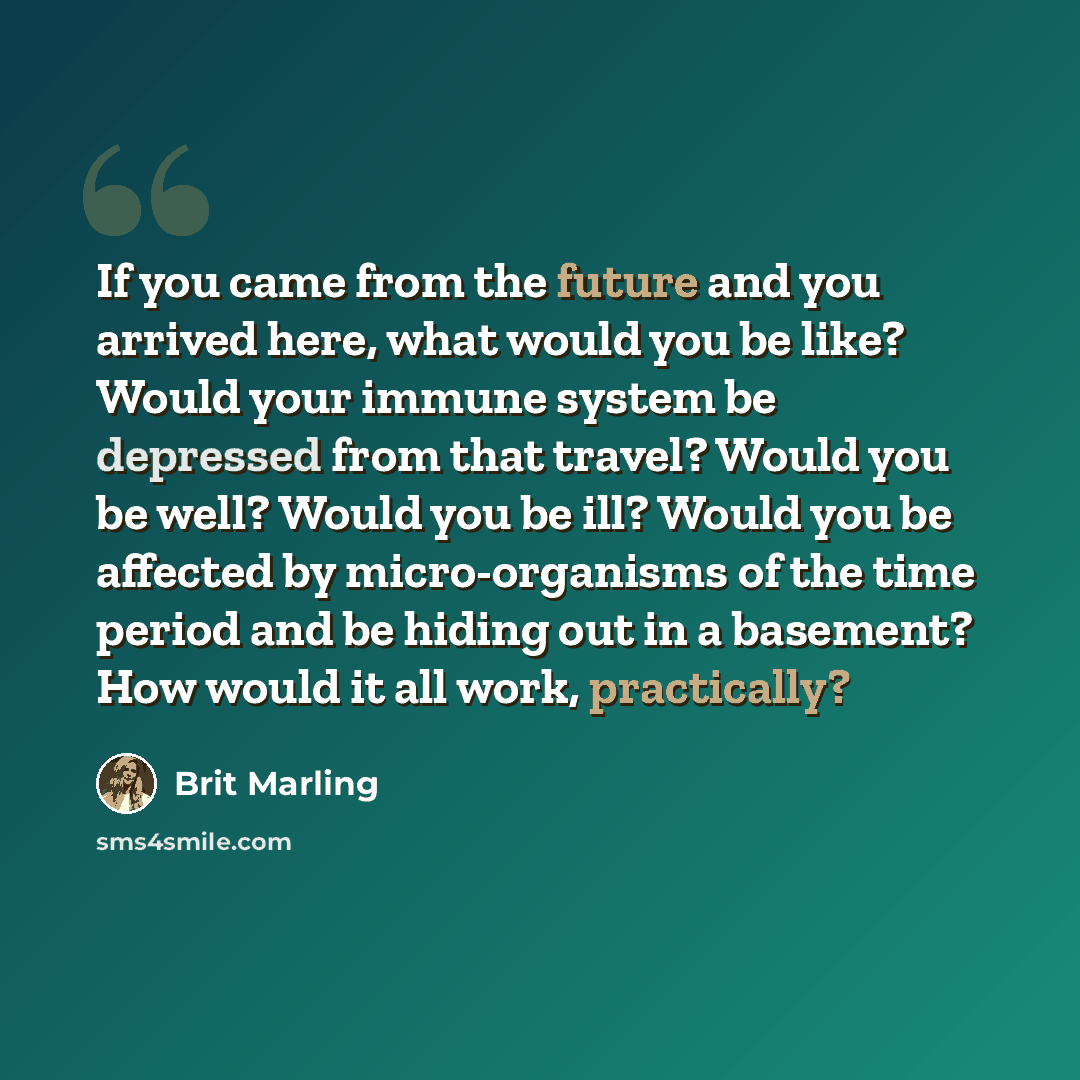 “If you came from the future and you arrived here, what would you be like? Would your immune system be depressed from that travel? Would you be well? Would you be ill? Would you be affected by micro-organisms of the time period and be hiding out in a basement? How would it all work, practically?” quote by Brit Marling