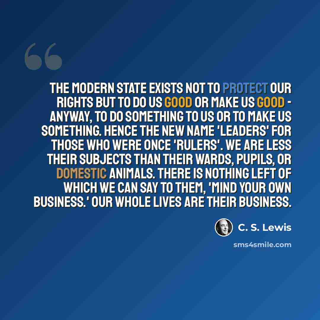 “The modern State exists not to protect our rights but to do us good or make us good - anyway, to do something to us or to make us something. Hence the new name 'leaders' for those who were once 'rulers'. We are less their subjects than their wards, pupils, or domestic animals. There is nothing…” quote by C. S. Lewis