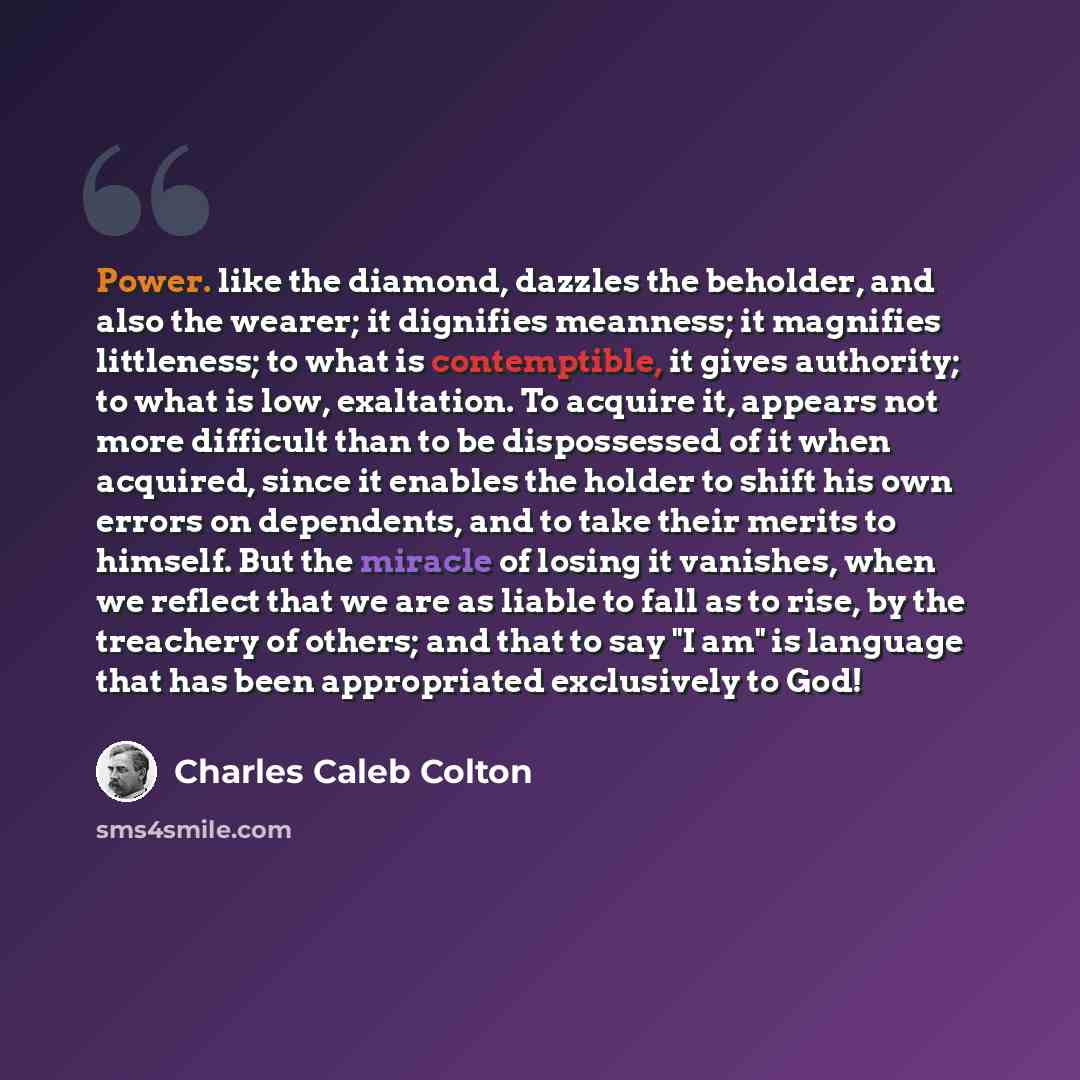 “Power. like the diamond, dazzles the beholder, and also the wearer; it dignifies meanness; it magnifies littleness; to what is contemptible, it gives authority; to what is low, exaltation. To acquire it, appears not more difficult than to be dispossessed of it when acquired, since it enables the…” quote by Charles Caleb Colton