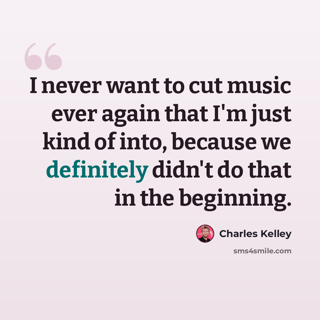 “I never want to cut music ever again that I'm just kind of into, because we definitely didn't do that in the beginning.” quote by Charles Kelley