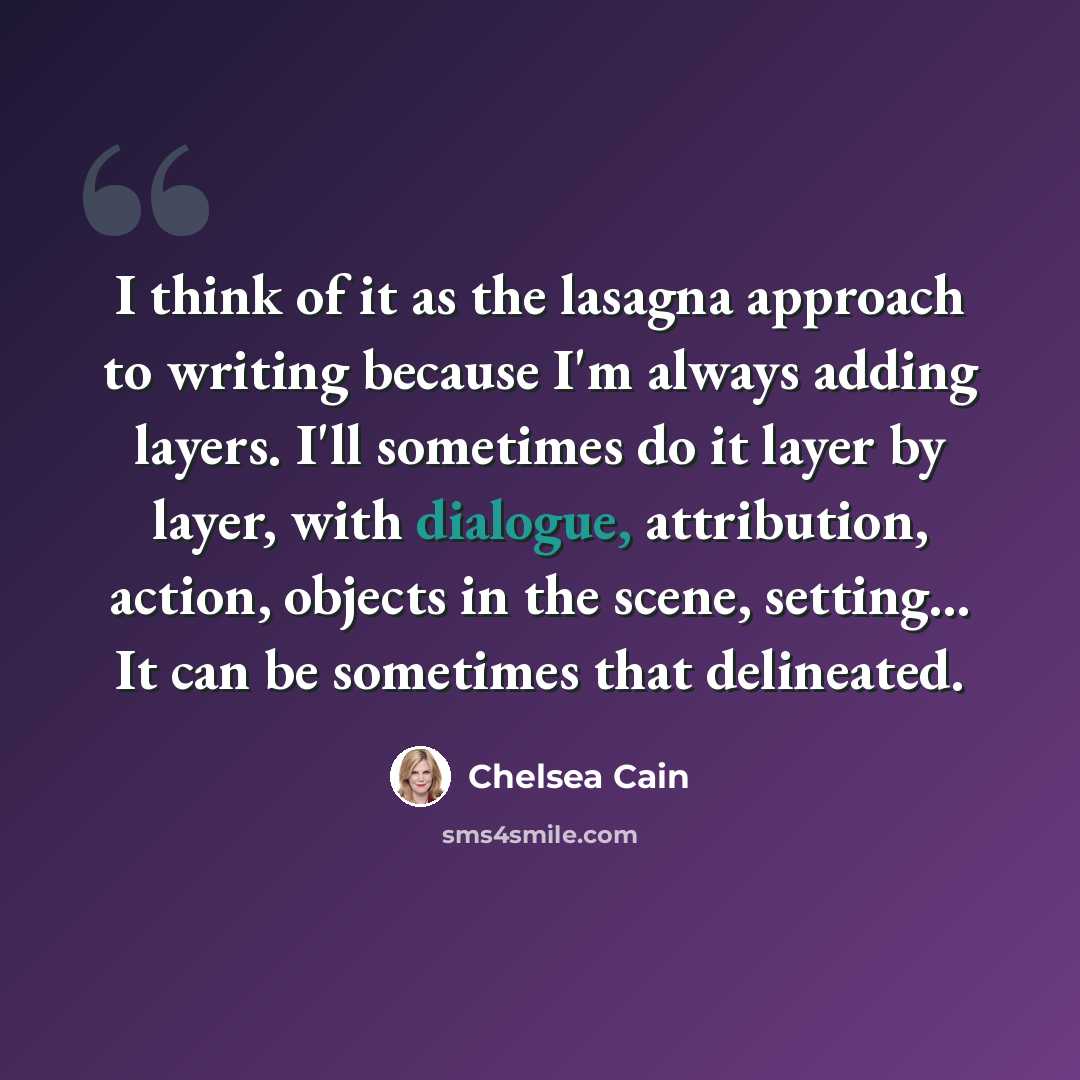 “I think of it as the lasagna approach to writing because I'm always adding layers. I'll sometimes do it layer by layer, with dialogue, attribution, action, objects in the scene, setting... It can be sometimes that delineated.” quote by Chelsea Cain
